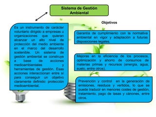 Sistema de Gestión
Ambiental
Es un instrumento de carácter
voluntario dirigido a empresas u
organizaciones que quieran
alcanzar un alto nivel de
protección del medio ambiente
en el marco del desarrollo
sostenible. Un sistema de
gestión ambiental se construye
a base de acciones
medioambientales y
herramientas de gestión. Esas
acciones interaccionan entre sí
para conseguir un objetivo
claramente definido: protección
medioambiental.
Objetivos
Garantía de cumplimiento con la normativa
ambiental en vigor y adaptación a futuras
disposiciones legales.
Mejoras en la eficiencia de los procesos,
optimización y ahorro de consumos de
materias primas y recursos (energía, agua,
suelo, entre otros).
Prevención y control en la generación de
emisiones, residuos y vertidos, lo que se
puede traducir en menores costes de gestión,
tratamiento, pago de tasas y cánones, entre
otros.
 
