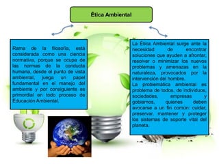 Ética Ambiental
Rama de la filosofía, está
considerada como una ciencia
normativa, porque se ocupa de
las normas de la conducta
humana, desde el punto de vista
ambiental, juega un papel
fundamental en el manejo del
ambiente y por consiguiente es
primordial en todo proceso de
Educación Ambiental.
La Ética Ambiental surge ante la
necesidad de encontrar
soluciones que ayuden a afrontar,
resolver o minimizar los nuevos
problemas y amenazas en la
naturaleza, provocados por la
intervención del hombre.
La problemática ambiental es
problema de todos, de individuos,
sociedades, empresas y
gobiernos, quienes deben
avocarse a un fin común: cuidar,
preservar, mantener y proteger
los sistemas de soporte vital del
planeta.
 