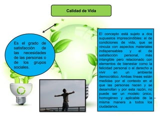 Calidad de Vida
Es el grado de
satisfacción de
las necesidades
de las personas o
de los grupos
sociales.
El concepto está sujeto a dos
supuestos imprescindibles: el de
condiciones de vida, que se
vincula con aspectos materiales
indispensables y el de
satisfacción personal, más
intangible pero relacionado con
elementos de bienestar como la
felicidad personal o el derecho a
vivir en un ambiente
democrático. Ambas líneas están
medidas por el contexto en el
que las personas nacen y se
desarrollan y por esta razón, no
puede ser un modelo único,
homogéneo y aplicable de la
misma manera a todos los
ciudadanos.
 