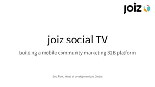 joiz social TV
building a mobile community marketing B2B platform
Eric Funk, Head of development joiz Global
 