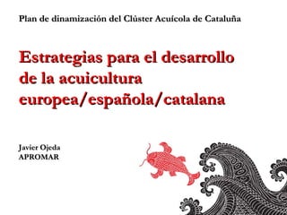 Plan de dinamización del Clúster Acuícola de Cataluña Estrategias para el desarrollo  de la acuicultura europea/española/catalana Javier Ojeda APROMAR 