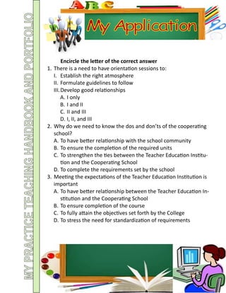 Encircle the letter of the correct answer
1. There is a need to have orientation sessions to:
I. Establish the right atmosphere
II. Formulate guidelines to follow
III.Develop good relationships
A. I only
B. I and II
C. II and III
D. I, II, and III
2. Why do we need to know the dos and don’ts of the cooperating
school?
A. To have better relationship with the school community
B. To ensure the completion of the required units
C. To strengthen the ties between the Teacher Education Institu-
tion and the Cooperating School
D. To complete the requirements set by the school
3. Meeting the expectations of the Teacher Education Institution is
important
A. To have better relationship between the Teacher Education In-
stitution and the Cooperating School
B. To ensure completion of the course
C. To fully attain the objectives set forth by the College
D. To stress the need for standardization of requirements
 