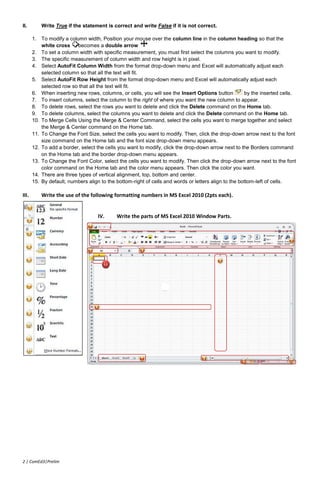 II.        Write True if the statement is correct and write False if it is not correct.

       1. To modify a column width, Position your mouse over the column line in the column heading so that the
           white cross     becomes a double arrow
       2. To set a column width with specific measurement, you must first select the columns you want to modify.
       3. The specific measurement of column width and row height is in pixel.
       4. Select AutoFit Column Width from the format drop-down menu and Excel will automatically adjust each
           selected column so that all the text will fit.
       5. Select AutoFit Row Height from the format drop-down menu and Excel will automatically adjust each
           selected row so that all the text will fit.
       6. When inserting new rows, columns, or cells, you will see the Insert Options button          by the inserted cells.
       7. To insert columns, select the column to the right of where you want the new column to appear.
       8. To delete rows, select the rows you want to delete and click the Delete command on the Home tab.
       9. To delete columns, select the columns you want to delete and click the Delete command on the Home tab.
       10. To Merge Cells Using the Merge & Center Command, select the cells you want to merge together and select
           the Merge & Center command on the Home tab.
       11. To Change the Font Size, select the cells you want to modify. Then, click the drop-down arrow next to the font
           size command on the Home tab and the font size drop-down menu appears.
       12. To add a border, select the cells you want to modify, click the drop-down arrow next to the Borders command
           on the Home tab and the border drop-down menu appears.
       13. To Change the Font Color, select the cells you want to modify. Then click the drop-down arrow next to the font
           color command on the Home tab and the color menu appears. Then click the color you want.
       14. There are three types of vertical alignment, top, bottom and center.
       15. By default, numbers align to the bottom-right of cells and words or letters align to the bottom-left of cells.

III.       Write the use of the following formatting numbers in MS Excel 2010 (2pts each).


                                    IV.     Write the parts of MS Excel 2010 Window Parts.




2 | ComEd3|Prelim
 