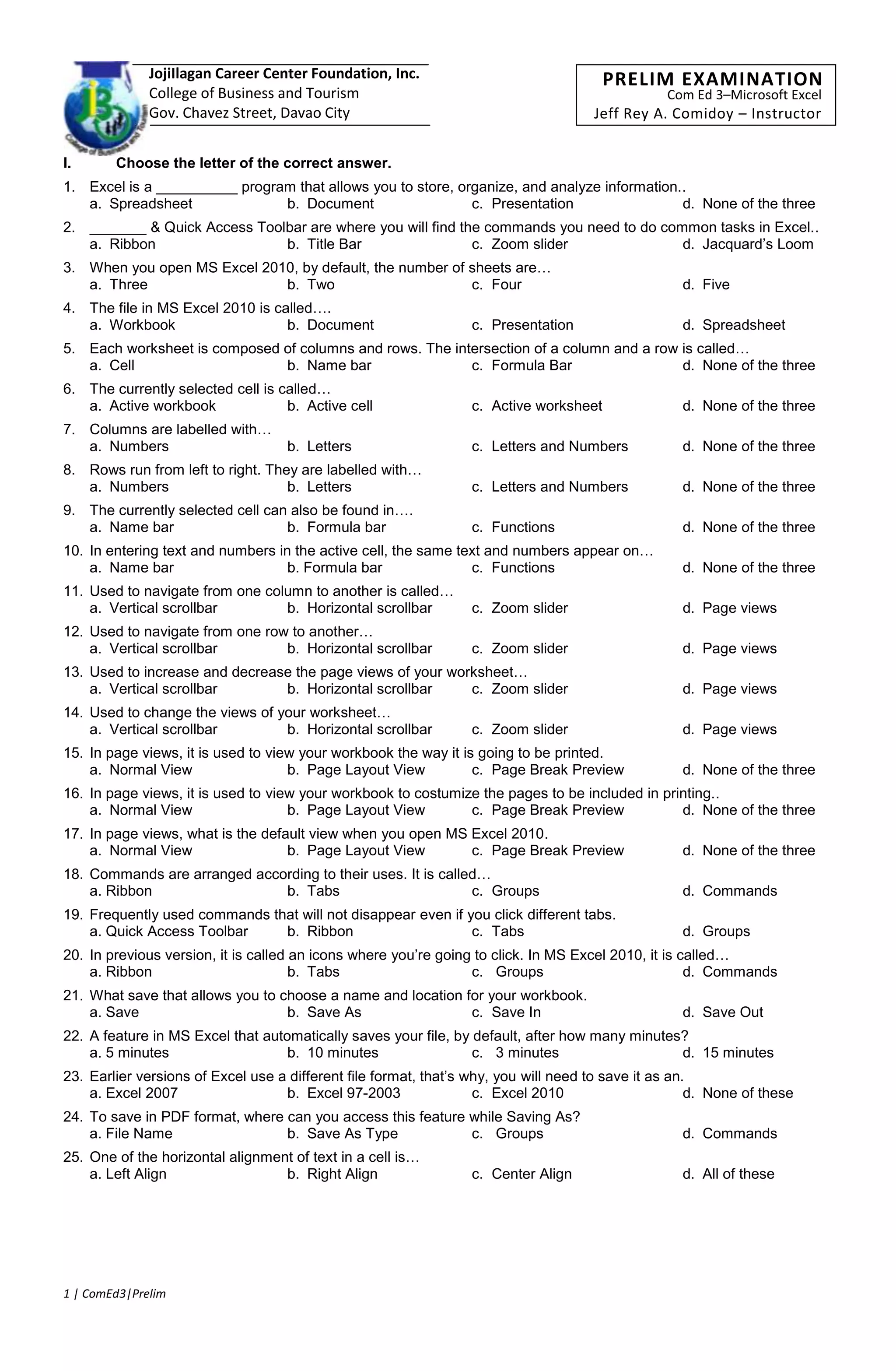 4366260146685Com Ed 3–Microsoft ExcelJeff Rey A. Comidoy – Instructor00Com Ed 3–Microsoft ExcelJeff Rey A. Comidoy – Instructor4242435-24765PRELIM EXAMINATION00PRELIM EXAMINATION6038851270000445198513335003810-20320JojiIlagan Career Center Foundation, Inc.<br />College of Business and Tourism<br />Gov. Chavez Street, Davao City<br />7562852539900<br />Choose the letter of the correct answer.