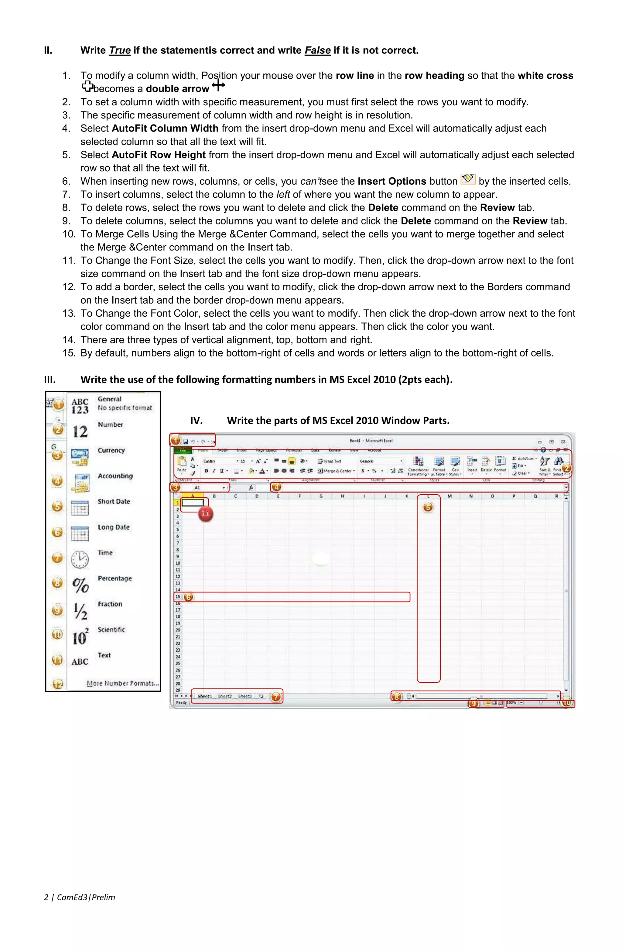 Excel is a __________ program that allows you to store, organize, and analyze information..a. Spreadsheetb.Documentc.Presentationd.None of the three<br />_______ & Quick Access Toolbar are where you will find the commands you need to do common tasks in Excel..a. Ribbonb.Title Barc.Zoom sliderd.Jacquard’s Loom<br />When you open MS Excel 2010, by default, the number of sheets are…a. Threeb.Twoc.Fourd.Five<br />The file in MS Excel 2010 is called….a. Workbookb.Documentc.Presentationd.Spreadsheet<br />Each worksheet is composed of columns and rows. The intersection of a column and a row is called…a. Cellb.Name barc.Formula Bard.None of the three<br />The currently selected cell is called…a. Active workbookb.Active cell c.Active worksheetd.None of the three<br />Columns are labelled with…a. Numbersb.Lettersc.Letters and Numbersd.None of the three<br />Rows run from left to right. They are labelled with…a. Numbersb.Lettersc.Letters and Numbersd.None of the three<br />The currently selected cell can also be found in….a. Name barb.Formula barc.Functionsd.None of the three<br />In entering text and numbers in the active cell, the same text and numbers appear on…a. Name barb. Formula barc.Functionsd.None of the three<br />Used to navigate from one column to another is called… a. Vertical scrollbarb.Horizontal scrollbarc.Zoom sliderd.Page views<br />Used to navigate from one row to another…a. Vertical scrollbarb.Horizontal scrollbarc.Zoom sliderd.Page views<br />Used to increase and decrease the page views of your worksheet…a. Vertical scrollbarb.Horizontal scrollbarc.Zoom sliderd.Page views<br />Used to change the views of your worksheet…a. Vertical scrollbarb.Horizontal scrollbarc.Zoom sliderd.Page views<br />In page views, it is used to view your workbook the way it is going to be printed.a. Normal Viewb.Page Layout Viewc.Page Break Previewd.None of the three<br />In page views, it is used to view your workbook to costumize the pages to be included in printing..a. Normal Viewb.Page Layout Viewc.Page Break Previewd.None of the three<br />In page views, what is the default view when you open MS Excel 2010.a. Normal Viewb.Page Layout Viewc.Page Break Previewd.None of the three<br />Commands are arranged according to their uses. It is called…a. Ribbonb.Tabsc. Groupsd.Commands<br />Frequently used commands that will not disappear even if you click different tabs.a. Quick Access Toolbarb.Ribbonc.Tabsd.Groups<br />In previous version, it is called an icons where you’re going to click. In MS Excel 2010, it is called…a. Ribbonb.Tabsc. Groupsd.Commands<br />What save that allows you to choose a name and location for your workbook.a. Saveb.Save Asc.Save Ind.Save Out<br />A feature in MS Excel that automatically saves your file, by default, after how many minutes?a. 5 minutesb.10 minutesc. 3 minutesd.15 minutes<br />Earlier versions of Excel use a different file format, that’s why, you will need to save it as an.a. Excel 2007b.Excel 97-2003c.Excel 2010d.None of these<br />To save in PDF format, where can you access this feature while Saving As?a. File Nameb.Save As Typec. Groupsd.Commands<br />One of the horizontal alignment of text in a cell is…a. Left Alignb.Right Alignc.Center Alignd.All of these<br />Write True if the statement is correct and write False if it is not correct.