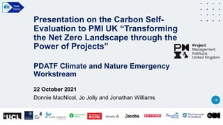 Presentation on the Carbon Self-
Evaluation to PMI UK “Transforming
the Net Zero Landscape through the
Power of Projects”
PDATF Climate and Nature Emergency
Workstream
22 October 2021
Donnie MacNicol, Jo Jolly and Jonathan Williams
 