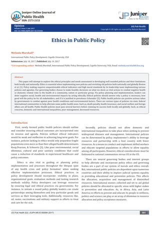 Opinion
Volume 2 Issue 2 -July 2017
DOI: 10.19080/JOJPH.2017.02.555584
JOJ Pub Health
Copyright © All rights are reserved by Melinda Marshall
Ethics in Public Policy
Melinda Marshall*
International Public Policy Development, Capella University, USA
Submission: July 18, 2017; Published: July 19, 2017
*Corresponding author: Melinda Marshall, International Public Policy Development, Capella University, USA, Email:
Introduction
First, newly formed public health policies should outline
and consider ensuring ethical outcomes are incorporated into
its mission and agenda. Policies without ethical indicators
would be weak and ineffective in achieving long-term goals. For
instance, policies lacking in ethics would only jeopardize fragile
populations even more so than their alleged health determinants
Koop,Pearson, & Schwartz [3]. Like poor environmental, social
dilemmas, cultural and poor sanitary conditions that could
cause a reduction of standards in experienced healthcare and
policy outcomes.
Ethics is also vital in guiding or planning policy
implementation and processes throughout the lifespan span
of any health crisis and policy formation’ when seeking
effective implementation processes. Ethical practices in
policy development should incorporate: visibility in plans,
organizational goals, evaluation methods and testing research
methods validity. Policy developers can leverage resources
by ensuring legal and ethical practices via governments. For
instance, to initiate a sound policy globally leaders can create
partnerships among themselves and levy particular goods and
services as their leveraging tools. Additionally, resources like,
oil, water, vaccinations and military support in efforts to treat
and care for the sick.
Secondly, policies should not allow domestic and
international inequalities to take place when seeking to prevent
widespread diseases and management. International policies
can be determined by policy implementer’s ability to leverage
resources and partnership with a host country with fewer
resources. As a means to conduct and implement skilled workers
and educate targeted populations in efforts to allow equality
among all participants. However, ethical considerations must be
fashioned to national communities versus US in the US.
There are several governing bodies and interest groups
to help alleviate and incorporate policy ethics and governing
bodies are a part of our system of morals and ethics overall.
But, international public policies are dependent upon numerous
countries and their ability to implore judicial systems equality
in providing educational and preventive policies. This affects
the allocation, acquisition and management of diminished
resources. International monies collected and set to aid global
policies should be allocated to specific areas with higher stakes
in prevention and education. As, in Africa, Asia, and Latin
America in efforts to prevent and educate its people in wellness,
politics and science can play or an array of dilemmas in resource
allocation and policy acceptance measures.
JOJ Pub Health 2(2): JOJPH.MS.ID.555584 (2017) 001
Abstract
This paper will attempt to explore the ethical principles and needs assessment in developing well rounded policies and their limitations
both locally and nationally. Ethics is essential when implementing new policies and revisiting old policies both nationally and globally Boston
et al. [1]. Policy making requires unquestionable ethical indicators and high moral standards by its leadership team implementing various
policies and agendas. Our governing bodies choose to make feasible decisions on what we deem as vital actions to combat negative health
or domestic related risks to the health of a community, nation or particular group. Via policy planning and implementation, leaders can
deter negative social, health and environmental impacts by acting ethically. Ethical policies should answer why a policy is necessary, how
good will the policy be for all stakeholders, and if it is justified in prevalence Schenider [2]. Public health policies are positive actions taken
by governments to combat against poor health conditions and environmental factors. There are various types of policies via state, federal
international communities to help alleviate some public health woes. Such as, death penalty, health insurance, and social welfare and foreign
affairs are all health. Public Health policies must pass several barriers before claiming its success both locally and globally. Such, as ethical
concerns, domestic and international inequalities, poor management, decreased resources.
 