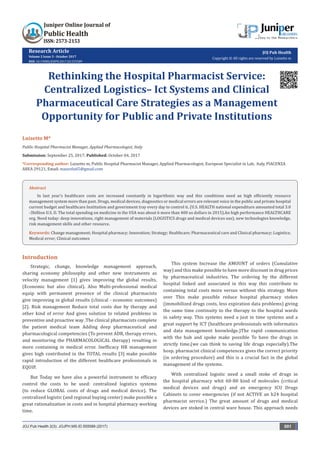 Research Article
Volume 2 Issue 3 - October 2017
DOI: 10.19080/JOJPH.2017.02.555589
JOJ Pub Health
Copyright © All rights are reserved by Luisetto m
Rethinking the Hospital Pharmacist Service:
Centralized Logistics– Ict Systems and Clinical
Pharmaceutical Care Strategies as a Management
Opportunity for Public and Private Institutions
Luisetto M*
Public Hospital Pharmacist Manager, Applied Pharmacologist, Italy
Submission: September 25, 2017; Published: October 04, 2017
*Corresponding author: Luisetto m, Public Hospital Pharmacist Manager, Applied Pharmacologist, European Specialist in Lab, Italy, PIACENZA
AREA 29121, Email:
Introduction
Strategic, change, knowledge management approach,
sharing economy philosophy and other new instruments as
velocity management [1] gives improving the global results.
(Economic but also clinical). Also Multi-professional medical
equip with permanent presence of the clinical pharmacists
give improving in global results (clinical - economic outcomes)
[2]. Risk management Reduce total costs due by therapy and
other kind of error And gives solution to related problems in
preventive and proactive way .The clinical pharmacists complete
the patient medical team Adding deep pharmaceutical and
pharmacological competencies (To prevent ADR, therapy errors,
and monitoring the PHARMACOLOGICAL therapy) resulting in
more containing in medical error. Inefficacy HR management
gives high contributed in the TOTAL results [3] make possible
rapid introduction of the different healthcare professionals in
EQUIP.
But Today we have also a powerful instrument to efficacy
control the costs to be used: centralized logistics systems
(to reduce GLOBAL costs of drugs and medical device). The
centralized logistic (and regional buying center) make possible a
great rationalization in costs and in hospital pharmacy working
time.
This system Increase the AMOUNT of orders (Cumulative
way) and this make possible to have more discount in drug prices
by pharmaceutical industries. The ordering by the different
hospital linked and associated in this way this contribute to
containing total costs more versus without this strategy. More
over This make possible reduce hospital pharmacy stokes
(immobilized drugs costs, less expiration data problems) giving
the same time continuity to the therapy to the hospital wards
in safety way. This systems need a just in time systems and a
great support by ICT (healthcare professionals with informatics
and data management knowledge.)The rapid communication
with the hub and spoke make possible To have the drugs in
strictly time.(we can think to saving life drugs especially).The
hosp. pharmacist clinical competences gives the correct priority
(in ordering procedure) and this is a crucial fact in the global
management of the systems.
With centralized logistic need a small stoke of drugs in
the hospital pharmacy whit 60-80 kind of molecules (critical
medical devices and drugs) and an emergency ICU Drugs
Cabinets to cover emergencies (if not ACTIVE an h24 hospital
pharmacist service.) The great amount of drugs and medical
devices are stoked in central ware house. This approach needs
JOJ Pub Health 2(3): JOJPH.MS.ID.555589 (2017) 001
Abstract
In last year’s healthcare costs are increased constantly in logarithmic way and this conditions need an high efficiently resource
management system more than past. Drugs, medical devices, diagnostics or medical errors are relevant voice in the public and private hospital
current budget and healthcare Institution and government tray every day to control it. (U.S. HEALTH national expenditure amounted total 3.0
-3billion U.S. D. The total spending on medicine in the USA was about 6 more than 400 us dollars in 2015).An high performance HEALTHCARE
org. Need today: deep innovations, right management of materials (LOGISTICS drugs and medical devices use), new technologies knowledge,
risk management skills and other resource.
Keywords: Change management; Hospital pharmacy; Innovation; Strategy; Healthcare; Pharmaceutical care and Clinical pharmacy; Logistics;
Medical error; Clinical outcomes
 