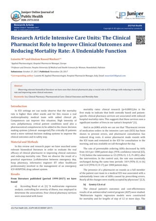 Research Article
Volume 2 Issue 5 - November 2017
DOI: 10.19080/JOJPH.2017.02.555597
JOJ Pub Health
Copyright © All rights are reserved by Luisetto M
Research Article Intensive Care Units: The Clinical
Pharmacist Role to Improve Clinical Outcomes and
Reducing Mortality Rate: A Undeniable Function
Luisetto M1
*and Ghulam Rasool Mashori2
*
1
Applied Pharmacologist, Hospital Pharmacist Manager, Europe
2
Professor and Director, Peoples University Of Medical and Health Sciences for Woman, Nawabshah, Pakistan
Submission: October 27, 2017; Published: November 20, 2017
*Corresponding author: Luisetto M, Applied Pharmacologist, Hospital Pharmacist Manager, Italy, Email:
JOJ Pub Health 2(5): JOJPH.MS.ID.555597 (2017) 001
Abstract
Observing relevant biomedical literature we have seen that clinical pharmacist play a crucial role in ICU settings with reducing in mortality
rate and improving some clinical outcomes.
Keywords: Icu; Clinical Pharmacy; Pharmaceutical Care; Clinical Outcomes and Mortality Rate
Introduction
In ICU settings we can easily observe that the mortality
rate is higher then other wards and for this reason a real
multisiciplinatity medical team with added clinical ph.
Competences can improve this situation. High intensity of
cure, polipharmacy, critical patient conditions need also a
pharmaceutical competencies to be added to the classic decision
making systems (clinical- managerial).The critically ill patients
need a more rational decision making systems to improve the
clinical outcomes and in safety way.
Material and Methods
In this review and research paper we have searched some
relevant biomedical literature in order to evaluate the real
efficacy of clinical pharmacist in improving clinical outcomes
and reducing mortality rate. Then we observe the result of a
practical experience (collaboration between emergency dep,
hosp pharmacy, informatics engineer ET other healthcare
professionals) involved in the management of an emergency
ICU-HOSPITAL drug cabinet system.
Results
From literature published (period 1999-2017) we have
found
a)	 According Bond et al. [1] “A multivariate regression
analysis, controlling for severity of illness, was employed to
determine the associations. Four clinical pharmacy services
were associated with lower
mortality rates: clinical research (p<0.0001),his is the
first study to indicate that both centrally based and patient-
specific clinical pharmacy services are associated with reduced
hospital mortality rates. This suggests that these services save a
significant number of lives in our nation’s hospitals” [1].
And in an JAMA article we can see that “Pharmacist review
of medication orders in the intensive care unit (ICU) has been
shown to prevent errors, and pharmacist consultation has
reduced drug costs. A senior pharmacist made rounds with
the ICU team and remained in the ICU for consultation in the
morning, and was available on call throughout the day.
The rate of preventable ordering ADEs decreased by 66%
from 10.4 per 1000 patient-days (95% confidence interval [CI],
7-14) before the intervention to 3.5 (95% CI, 1-5; P<.001) after
the intervention. In the control unit, the rate was essentially
unchanged during the same time periods: 10.9 (95% CI, 6-16)
and 12.4 (95% CI, 8-17) per 1000 patient-days.
The presence of a pharmacist on rounds as a full member
of the patient care team in a medical ICU was associated with a
substantially lower rate of ADEs caused by prescribing errors.
Nearly all the changes were readily accepted by physicians” [2,3].
b)	 Gentry CA et al
The clinical patient’s outcomes and cost-effectiveness
results of an antimicrobial control program (ACP) were studied.
“Multivariate logistic regression models were constructed
for mortality and for lengths of stay of 12 or more days. The
 