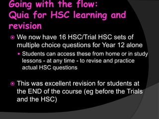 Going with the flow:
Quia for HSC learning and
revision


We now have 16 HSC/Trial HSC sets of
multiple choice questions for Year 12 alone
 Students can access these from home or in study

lessons - at any time - to revise and practice
actual HSC questions


This was excellent revision for students at
the END of the course (eg before the Trials
and the HSC)

 