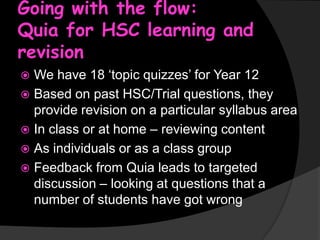Going with the flow:
Quia for HSC learning and
revision
We have 18 ‘topic quizzes’ for Year 12
 Based on past HSC/Trial questions, they
provide revision on a particular syllabus area
 In class or at home – reviewing content
 As individuals or as a class group
 Feedback from Quia leads to targeted
discussion – looking at questions that a
number of students have got wrong


 