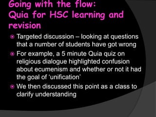 Going with the flow:
Quia for HSC learning and
revision
Targeted discussion – looking at questions
that a number of students have got wrong
 For example, a 5 minute Quia quiz on
religious dialogue highlighted confusion
about ecumenism and whether or not it had
the goal of ‘unification’
 We then discussed this point as a class to
clarify understanding


 