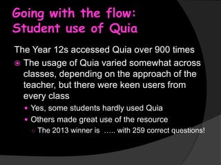 Going with the flow:
Student use of Quia
The Year 12s accessed Quia over 900 times
 The usage of Quia varied somewhat across
classes, depending on the approach of the
teacher, but there were keen users from
every class
 Yes, some students hardly used Quia

 Others made great use of the resource
○ The 2013 winner is ….. with 259 correct questions!

 