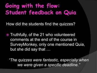 Going with the flow:
Student feedback on Quia
How did the students find the quizzes?


Truthfully, of the 21 who volunteered
comments at the end of the course in
SurveyMonkey, only one mentioned Quia,
but she did say that …

“The quizzes were fantastic, especially when
we were given a specific deadline.”

 