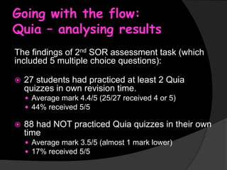 Going with the flow:
Quia – analysing results
The findings of 2nd SOR assessment task (which
included 5 multiple choice questions):


27 students had practiced at least 2 Quia
quizzes in own revision time.
 Average mark 4.4/5 (25/27 received 4 or 5)
 44% received 5/5



88 had NOT practiced Quia quizzes in their own
time
 Average mark 3.5/5 (almost 1 mark lower)
 17% received 5/5

 
