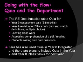 Going with the flow:
Quia and the Department


The RE Dept has also used Quia for
 Year 9 Assessment task (Bible skills)
 Year 9 revision for Ethics task (mix and match,

definitions, multiple choice)
 Leaving class work
 Assessing comprehension of a pdf / reading
 Students writing own quiz questions


Tara has also used Quia in Year 8 Integrated
and there are plans to include Quia in the Year
7 and Year 8 ‘class’ tasks for next year.

 