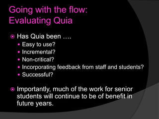 Going with the flow:
Evaluating Quia


Has Quia been ….








Easy to use?
Incremental?
Non-critical?
Incorporating feedback from staff and students?
Successful?

Importantly, much of the work for senior
students will continue to be of benefit in
future years.

 