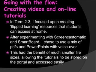 Going with the flow:
Creating videos and on-line
tutorials
In Term 2-3, I focused upon creating
‘flipped learning’ resources that students
can access at home.
 After experimenting with Screencastomatic
and SmartBoard, I chose to use a mix of
pdfs and PowerPoints with voice-over
 This had the benefit of much smaller file
sizes, allowing the ‘tutorials’ to be stored on
the portal and accessed easily


 