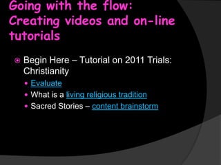 Going with the flow:
Creating videos and on-line
tutorials


Begin Here – Tutorial on 2011 Trials:
Christianity
 Evaluate
 What is a living religious tradition

 Sacred Stories – content brainstorm

 