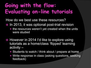 Going with the flow:
Evaluating on-line tutorials
How do we best use these resources?
 In 2013, it was optional post-trial revision
 the resources weren’t yet created when the units

were studied


However in 2014 I’d like to explore using
tutorials as a home/class ‘flipped’ learning
activity –
 Students to watch / think about / prepare at home
 Write response in class (asking questions, seeking

feedback)

 