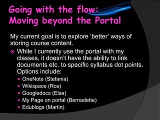 Going with the flow:
Moving beyond the Portal
My current goal is to explore ‘better’ ways of
storing course content.
 While I currently use the portal with my
classes, it doesn’t have the ability to link
documents etc. to specific syllabus dot points.
Options include:






OneNote (Stefania)
Wikispace (Ros)
Googledocs (Elsa)
My Page on portal (Bernadette)
Edublogs (Martin)

 