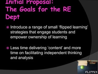 Initial Proposal:
The Goals for the RE
Dept


Introduce a range of small ‘flipped learning’
strategies that engage students and
empower ownership of learning



Less time delivering ‘content’ and more
time on facilitating independent thinking
and analysis

 
