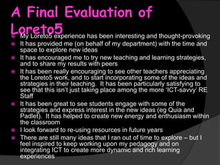 A Final Evaluation of
Loreto5
My Loreto5 experience has been interesting and thought-provoking











It has provided me (on behalf of my department) with the time and
space to explore new ideas
It has encouraged me to try new teaching and learning strategies,
and to share my results with peers
It has been really encouraging to see other teachers appreciating
the Loreto5 work, and to start incorporating some of the ideas and
strategies in their teaching. It has been particularly satisfying to
see that this isn’t just taking place among the more ‘ICT-savvy’ RE
Staff
It has been great to see students engage with some of the
strategies and express interest in the new ideas (eg Quia and
Padlet). It has helped to create new energy and enthusiasm within
the classroom
I look forward to re-using resources in future years
There are still many ideas that I ran out of time to explore – but I
feel inspired to keep working upon my pedagogy and on
integrating ICT to create more dynamic and rich learning
experiences

 