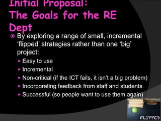 Initial Proposal:
The Goals for the RE
Dept


By exploring a range of small, incremental
‘flipped’ strategies rather than one ‘big’
project:
 Easy to use
 Incremental
 Non-critical (if the ICT fails, it isn’t a big problem)

 Incorporating feedback from staff and students
 Successful (so people want to use them again)

 