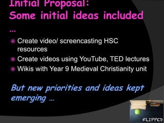 Initial Proposal:
Some initial ideas included
…
Create video/ screencasting HSC
resources
 Create videos using YouTube, TED lectures
 Wikis with Year 9 Medieval Christianity unit


But new priorities and ideas kept
emerging …

 