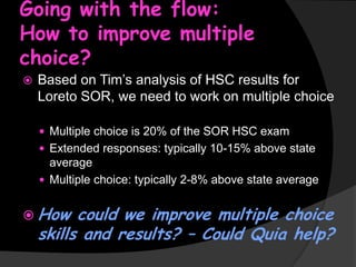Going with the flow:
How to improve multiple
choice?


Based on Tim’s analysis of HSC results for
Loreto SOR, we need to work on multiple choice
 Multiple choice is 20% of the SOR HSC exam
 Extended responses: typically 10-15% above state

average
 Multiple choice: typically 2-8% above state average

 How

could we improve multiple choice
skills and results? – Could Quia help?

 