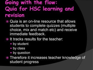 Going with the flow:
Quia for HSC learning and
revision
Quia is an on-line resource that allows
students to complete quizzes (multiple
choice, mix and match etc) and receive
immediate feedback.
 It tracks results for the teacher:


 by student
 by class
 by question



Therefore it increases teacher knowledge of
student progress

 