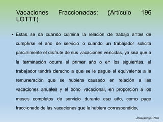 Vacaciones Fraccionadas: (Artículo 196
LOTTT)
• Estas se da cuando culmina la relación de trabajo antes de
cumplirse el año de servicio o cuando un trabajador solicita
parcialmente el disfrute de sus vacaciones vencidas, ya sea que a
la terminación ocurra el primer año o en los siguientes, el
trabajador tendrá derecho a que se le pague el equivalente a la
remuneración que se hubiera causado en relación a las
vacaciones anuales y el bono vacacional, en proporción a los
meses completos de servicio durante ese año, como pago
fraccionado de las vacaciones que le hubiera correspondido.
 