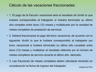 Cálculo de las vacaciones fraccionadas:
• 1. El pago de la fracción vacacional será el resultado de dividir lo que
hubiere correspondido al trabajador si hubiera terminado su último
año completo entre doce (12) meses y multiplicarlo por la cantidad de
meses completos de prestación de servicios.
• 2. Deberá fraccionarse el pago del bono vacacional, de acuerdo con lo
siguiente: dividir lo que le hubiere correspondido al trabajador por
bono vacacional si hubiere terminado su último año completo entre
doce (12) meses y multiplicar el resultado obtenido por el número de
meses completos de servicio durante el último año laborado.
• 3. Las fracciones de meses completos deben calcularse tomando en
consideración la fecha de ingreso del trabajador Jokajannys Pitre
 