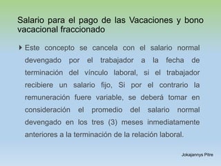 Salario para el pago de las Vacaciones y bono
vacacional fraccionado
 Este concepto se cancela con el salario normal
devengado por el trabajador a la fecha de
terminación del vínculo laboral, si el trabajador
recibiere un salario fijo, Si por el contrario la
remuneración fuere variable, se deberá tomar en
consideración el promedio del salario normal
devengado en los tres (3) meses inmediatamente
anteriores a la terminación de la relación laboral.
Jokajannys Pitre
 