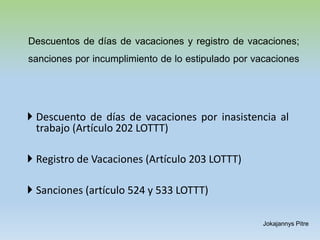 Descuentos de días de vacaciones y registro de vacaciones;
sanciones por incumplimiento de lo estipulado por vacaciones
 Descuento de días de vacaciones por inasistencia al
trabajo (Artículo 202 LOTTT)
 Registro de Vacaciones (Artículo 203 LOTTT)
 Sanciones (artículo 524 y 533 LOTTT)
Jokajannys Pitre
 