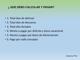 ¿ QUE DEBO CALCULAR Y PAGAR?
• 1. Total días de disfrute
• 2. Total días de descanso
• 3. Total días feriados
• 4. Monto a pagar por disfrute y bono vacacional
• 5. Monto a pagar por Bono de Alimentación
• 6. Pago por cada concepto
Jokajannys Pitre
 