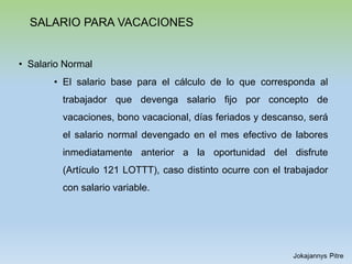 SALARIO PARA VACACIONES
• Salario Normal
• El salario base para el cálculo de lo que corresponda al
trabajador que devenga salario fijo por concepto de
vacaciones, bono vacacional, días feriados y descanso, será
el salario normal devengado en el mes efectivo de labores
inmediatamente anterior a la oportunidad del disfrute
(Artículo 121 LOTTT), caso distinto ocurre con el trabajador
con salario variable.
 