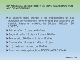 DÍA ADICIONAL DE DISFRUTE Y DE BONO VACACIONAL POR
AÑO DE ANTIGÜEDAD:
El patrono debe otorgar a los trabajadores un día
adicional de vacaciones remuneradas por cada año de
servicio hasta un máximo de 30días (Artículo 190
LOTTT)
Primer año: 15 días de disfrute
Segundo año: 15 días + 1 día = 16 días
Tercer año: 16 días + 1 día = 17 días
Cuarto año: 17 días + 1 día = 18 días
(…) hasta un máximo de 30 días
Esto mismo es aplicable al BONO VACACIONAL
 