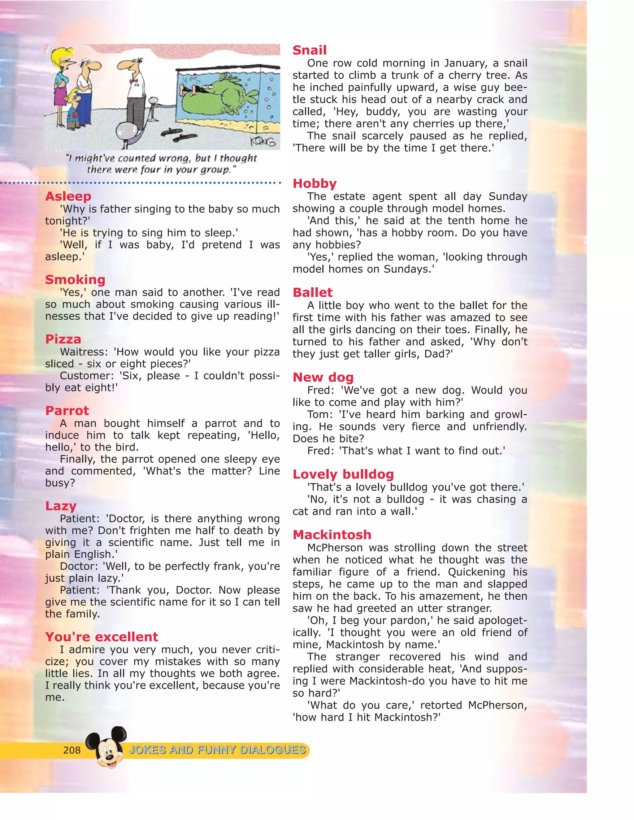 208 JJOOKKEESS AANNDD FFUUNNNNYY DDIIAALLOOGGUUEESS
Asleep
'Why is father singing to the baby so much
tonight?'
'He is trying to sing him to sleep.'
'Well, if I was baby, I'd pretend I was
asleep.'
Smoking
'Yes,' one man said to another. 'I've read
so much about smoking causing various ill-
nesses that I've decided to give up reading!'
Pizza
Waitress: 'How would you like your pizza
sliced - six or eight pieces?'
Customer: 'Six, please - I couldn't possi-
bly eat eight!'
Parrot
A man bought himself a parrot and to
induce him to talk kept repeating, 'Hello,
hello,' to the bird.
Finally, the parrot opened one sleepy eye
and commented, 'What's the matter? Line
busy?
Lazy
Patient: 'Doctor, is there anything wrong
with me? Don't frighten me half to death by
giving it a scientific name. Just tell me in
plain English.'
Doctor: 'Well, to be perfectly frank, you're
just plain lazy.'
Patient: 'Thank you, Doctor. Now please
give me the scientific name for it so I can tell
the family.
You're excellent
I admire you very much, you never criti-
cize; you cover my mistakes with so many
little lies. In all my thoughts we both agree.
I really think you're excellent, because you're
me.
Snail
One row cold morning in January, a snail
started to climb a trunk of a cherry tree. As
he inched painfully upward, a wise guy bee-
tle stuck his head out of a nearby crack and
called, 'Hey, buddy, you are wasting your
time; there aren't any cherries up there,'
The snail scarcely paused as he replied,
'There will be by the time I get there.'
Hobby
The estate agent spent all day Sunday
showing a couple through model homes.
'And this,' he said at the tenth home he
had shown, 'has a hobby room. Do you have
any hobbies?
'Yes,' replied the woman, 'looking through
model homes on Sundays.'
Ballet
A little boy who went to the ballet for the
first time with his father was amazed to see
all the girls dancing on their toes. Finally, he
turned to his father and asked, 'Why don't
they just get taller girls, Dad?'
New dog
Fred: 'We've got a new dog. Would you
like to come and play with him?'
Tom: 'I've heard him barking and growl-
ing. He sounds very fierce and unfriendly.
Does he bite?
Fred: 'That's what I want to find out.'
Lovely bulldog
'That's a lovely bulldog you've got there.'
'No, it's not a bulldog - it was chasing a
cat and ran into a wall.'
Mackintosh
McPherson was strolling down the street
when he noticed what he thought was the
familiar figure of a friend. Quickening his
steps, he came up to the man and slapped
him on the back. To his amazement, he then
saw he had greeted an utter stranger.
'Oh, I beg your pardon,' he said apologet-
ically. 'I thought you were an old friend of
mine, Mackintosh by name.'
The stranger recovered his wind and
replied with considerable heat, 'And suppos-
ing I were Mackintosh-do you have to hit me
so hard?'
'What do you care,' retorted McPherson,
'how hard I hit Mackintosh?'
 