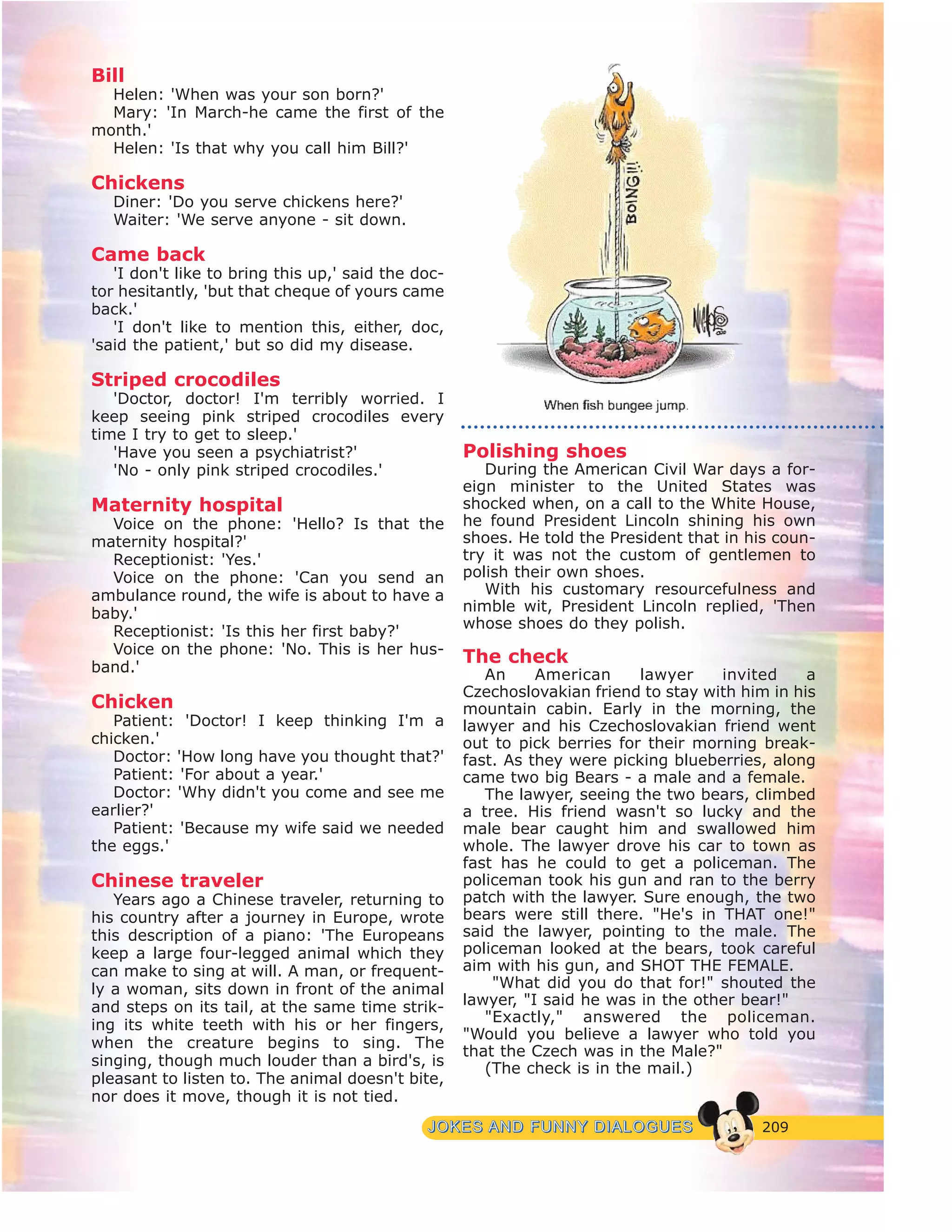 209JJOOKKEESS AANNDD FFUUNNNNYY DDIIAALLOOGGUUEESS
Bill
Helen: 'When was your son born?'
Mary: 'In March-he came the first of the
month.'
Helen: 'Is that why you call him Bill?'
Chickens
Diner: 'Do you serve chickens here?'
Waiter: 'We serve anyone - sit down.
Came back
'I don't like to bring this up,' said the doc-
tor hesitantly, 'but that cheque of yours came
back.'
'I don't like to mention this, either, doc,
'said the patient,' but so did my disease.
Striped crocodiles
'Doctor, doctor! I'm terribly worried. I
keep seeing pink striped crocodiles every
time I try to get to sleep.'
'Have you seen a psychiatrist?'
'No - only pink striped crocodiles.'
Maternity hospital
Voice on the phone: 'Hello? Is that the
maternity hospital?'
Receptionist: 'Yes.'
Voice on the phone: 'Can you send an
ambulance round, the wife is about to have a
baby.'
Receptionist: 'Is this her first baby?'
Voice on the phone: 'No. This is her hus-
band.'
Chicken
Patient: 'Doctor! I keep thinking I'm a
chicken.'
Doctor: 'How long have you thought that?'
Patient: 'For about a year.'
Doctor: 'Why didn't you come and see me
earlier?'
Patient: 'Because my wife said we needed
the eggs.'
Chinese traveler
Years ago a Chinese traveler, returning to
his country after a journey in Europe, wrote
this description of a piano: 'The Europeans
keep a large four-legged animal which they
can make to sing at will. A man, or frequent-
ly a woman, sits down in front of the animal
and steps on its tail, at the same time strik-
ing its white teeth with his or her fingers,
when the creature begins to sing. The
singing, though much louder than a bird's, is
pleasant to listen to. The animal doesn't bite,
nor does it move, though it is not tied.
Polishing shoes
During the American Civil War days a for-
eign minister to the United States was
shocked when, on a call to the White House,
he found President Lincoln shining his own
shoes. He told the President that in his coun-
try it was not the custom of gentlemen to
polish their own shoes.
With his customary resourcefulness and
nimble wit, President Lincoln replied, 'Then
whose shoes do they polish.
The check
An American lawyer invited a
Czechoslovakian friend to stay with him in his
mountain cabin. Early in the morning, the
lawyer and his Czechoslovakian friend went
out to pick berries for their morning break-
fast. As they were picking blueberries, along
came two big Bears - a male and a female.
The lawyer, seeing the two bears, climbed
a tree. His friend wasn't so lucky and the
male bear caught him and swallowed him
whole. The lawyer drove his car to town as
fast has he could to get a policeman. The
policeman took his gun and ran to the berry
patch with the lawyer. Sure enough, the two
bears were still there. "He's in THAT one!"
said the lawyer, pointing to the male. The
policeman looked at the bears, took careful
aim with his gun, and SHOT THE FEMALE.
"What did you do that for!" shouted the
lawyer, "I said he was in the other bear!"
"Exactly," answered the policeman.
"Would you believe a lawyer who told you
that the Czech was in the Male?"
(The check is in the mail.)
 