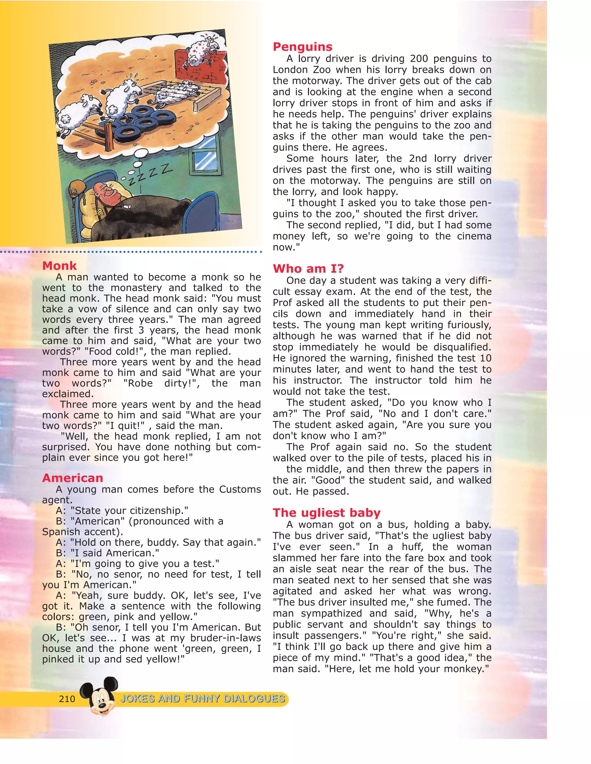 210 JJOOKKEESS AANNDD FFUUNNNNYY DDIIAALLOOGGUUEESS
Monk
A man wanted to become a monk so he
went to the monastery and talked to the
head monk. The head monk said: "You must
take a vow of silence and can only say two
words every three years." The man agreed
and after the first 3 years, the head monk
came to him and said, "What are your two
words?" "Food cold!", the man replied.
Three more years went by and the head
monk came to him and said "What are your
two words?" "Robe dirty!", the man
exclaimed.
Three more years went by and the head
monk came to him and said "What are your
two words?" "I quit!" , said the man.
"Well, the head monk replied, I am not
surprised. You have done nothing but com-
plain ever since you got here!"
American
A young man comes before the Customs
agent.
A: "State your citizenship."
B: "American" (pronounced with a
Spanish accent).
A: "Hold on there, buddy. Say that again."
B: "I said American."
A: "I'm going to give you a test."
B: "No, no senor, no need for test, I tell
you I'm American."
A: "Yeah, sure buddy. OK, let's see, I've
got it. Make a sentence with the following
colors: green, pink and yellow."
B: "Oh senor, I tell you I'm American. But
OK, let's see... I was at my bruder-in-laws
house and the phone went 'green, green, I
pinked it up and sed yellow!"
Penguins
A lorry driver is driving 200 penguins to
London Zoo when his lorry breaks down on
the motorway. The driver gets out of the cab
and is looking at the engine when a second
lorry driver stops in front of him and asks if
he needs help. The penguins' driver explains
that he is taking the penguins to the zoo and
asks if the other man would take the pen-
guins there. He agrees.
Some hours later, the 2nd lorry driver
drives past the first one, who is still waiting
on the motorway. The penguins are still on
the lorry, and look happy.
"I thought I asked you to take those pen-
guins to the zoo," shouted the first driver.
The second replied, "I did, but I had some
money left, so we're going to the cinema
now."
Who am I?
One day a student was taking a very diffi-
cult essay exam. At the end of the test, the
Prof asked all the students to put their pen-
cils down and immediately hand in their
tests. The young man kept writing furiously,
although he was warned that if he did not
stop immediately he would be disqualified.
He ignored the warning, finished the test 10
minutes later, and went to hand the test to
his instructor. The instructor told him he
would not take the test.
The student asked, "Do you know who I
am?" The Prof said, "No and I don't care."
The student asked again, "Are you sure you
don't know who I am?"
The Prof again said no. So the student
walked over to the pile of tests, placed his in
the middle, and then threw the papers in
the air. "Good" the student said, and walked
out. He passed.
The ugliest baby
A woman got on a bus, holding a baby.
The bus driver said, "That's the ugliest baby
I've ever seen." In a huff, the woman
slammed her fare into the fare box and took
an aisle seat near the rear of the bus. The
man seated next to her sensed that she was
agitated and asked her what was wrong.
"The bus driver insulted me," she fumed. The
man sympathized and said, "Why, he's a
public servant and shouldn't say things to
insult passengers." "You're right," she said.
"I think I'll go back up there and give him a
piece of my mind." "That's a good idea," the
man said. "Here, let me hold your monkey."
 