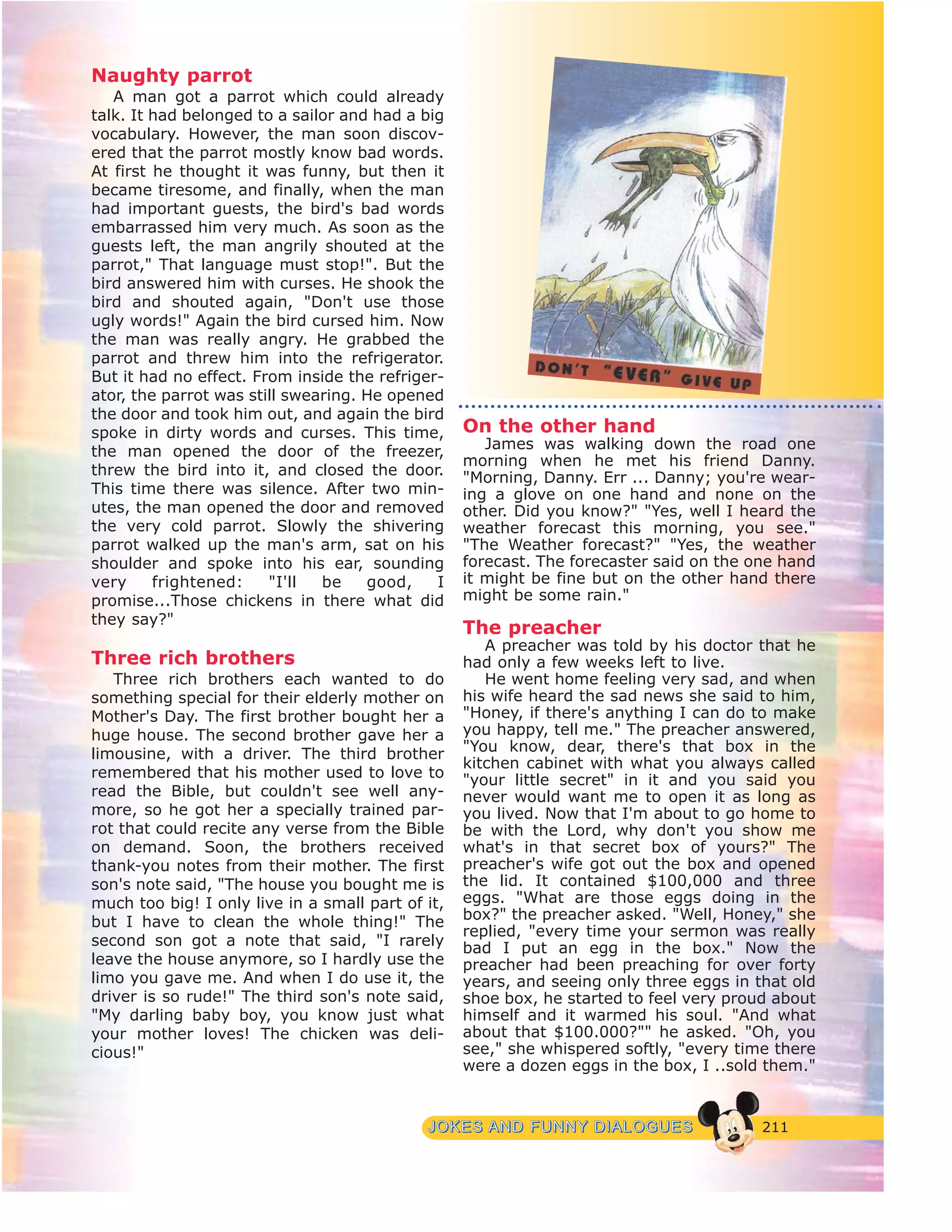 211JJOOKKEESS AANNDD FFUUNNNNYY DDIIAALLOOGGUUEESS
Naughty parrot
A man got a parrot which could already
talk. It had belonged to a sailor and had a big
vocabulary. However, the man soon discov-
ered that the parrot mostly know bad words.
At first he thought it was funny, but then it
became tiresome, and finally, when the man
had important guests, the bird's bad words
embarrassed him very much. As soon as the
guests left, the man angrily shouted at the
parrot," That language must stop!". But the
bird answered him with curses. He shook the
bird and shouted again, "Don't use those
ugly words!" Again the bird cursed him. Now
the man was really angry. He grabbed the
parrot and threw him into the refrigerator.
But it had no effect. From inside the refriger-
ator, the parrot was still swearing. He opened
the door and took him out, and again the bird
spoke in dirty words and curses. This time,
the man opened the door of the freezer,
threw the bird into it, and closed the door.
This time there was silence. After two min-
utes, the man opened the door and removed
the very cold parrot. Slowly the shivering
parrot walked up the man's arm, sat on his
shoulder and spoke into his ear, sounding
very frightened: "I'll be good, I
promise...Those chickens in there what did
they say?"
Three rich brothers
Three rich brothers each wanted to do
something special for their elderly mother on
Mother's Day. The first brother bought her a
huge house. The second brother gave her a
limousine, with a driver. The third brother
remembered that his mother used to love to
read the Bible, but couldn't see well any-
more, so he got her a specially trained par-
rot that could recite any verse from the Bible
on demand. Soon, the brothers received
thank-you notes from their mother. The first
son's note said, "The house you bought me is
much too big! I only live in a small part of it,
but I have to clean the whole thing!" The
second son got a note that said, "I rarely
leave the house anymore, so I hardly use the
limo you gave me. And when I do use it, the
driver is so rude!" The third son's note said,
"My darling baby boy, you know just what
your mother loves! The chicken was deli-
cious!"
On the other hand
James was walking down the road one
morning when he met his friend Danny.
"Morning, Danny. Err ... Danny; you're wear-
ing a glove on one hand and none on the
other. Did you know?" "Yes, well I heard the
weather forecast this morning, you see."
"The Weather forecast?" "Yes, the weather
forecast. The forecaster said on the one hand
it might be fine but on the other hand there
might be some rain."
The preacher
A preacher was told by his doctor that he
had only a few weeks left to live.
He went home feeling very sad, and when
his wife heard the sad news she said to him,
"Honey, if there's anything I can do to make
you happy, tell me." The preacher answered,
"You know, dear, there's that box in the
kitchen cabinet with what you always called
"your little secret" in it and you said you
never would want me to open it as long as
you lived. Now that I'm about to go home to
be with the Lord, why don't you show me
what's in that secret box of yours?" The
preacher's wife got out the box and opened
the lid. It contained $100,000 and three
eggs. "What are those eggs doing in the
box?" the preacher asked. "Well, Honey," she
replied, "every time your sermon was really
bad I put an egg in the box." Now the
preacher had been preaching for over forty
years, and seeing only three eggs in that old
shoe box, he started to feel very proud about
himself and it warmed his soul. "And what
about that $100.000?"" he asked. "Oh, you
see," she whispered softly, "every time there
were a dozen eggs in the box, I ..sold them."
 
