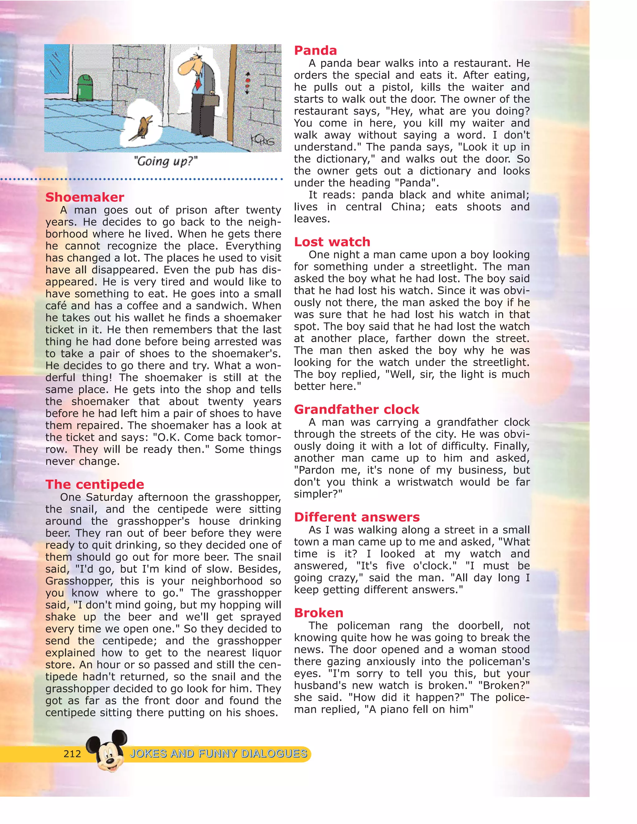 212 JJOOKKEESS AANNDD FFUUNNNNYY DDIIAALLOOGGUUEESS
Shoemaker
A man goes out of prison after twenty
years. He decides to go back to the neigh-
borhood where he lived. When he gets there
he cannot recognize the place. Everything
has changed a lot. The places he used to visit
have all disappeared. Even the pub has dis-
appeared. He is very tired and would like to
have something to eat. He goes into a small
café and has a coffee and a sandwich. When
he takes out his wallet he finds a shoemaker
ticket in it. He then remembers that the last
thing he had done before being arrested was
to take a pair of shoes to the shoemaker's.
He decides to go there and try. What a won-
derful thing! The shoemaker is still at the
same place. He gets into the shop and tells
the shoemaker that about twenty years
before he had left him a pair of shoes to have
them repaired. The shoemaker has a look at
the ticket and says: "O.K. Come back tomor-
row. They will be ready then." Some things
never change.
The centipede
One Saturday afternoon the grasshopper,
the snail, and the centipede were sitting
around the grasshopper's house drinking
beer. They ran out of beer before they were
ready to quit drinking, so they decided one of
them should go out for more beer. The snail
said, "I'd go, but I'm kind of slow. Besides,
Grasshopper, this is your neighborhood so
you know where to go." The grasshopper
said, "I don't mind going, but my hopping will
shake up the beer and we'll get sprayed
every time we open one." So they decided to
send the centipede; and the grasshopper
explained how to get to the nearest liquor
store. An hour or so passed and still the cen-
tipede hadn't returned, so the snail and the
grasshopper decided to go look for him. They
got as far as the front door and found the
centipede sitting there putting on his shoes.
Panda
A panda bear walks into a restaurant. He
orders the special and eats it. After eating,
he pulls out a pistol, kills the waiter and
starts to walk out the door. The owner of the
restaurant says, "Hey, what are you doing?
You come in here, you kill my waiter and
walk away without saying a word. I don't
understand." The panda says, "Look it up in
the dictionary," and walks out the door. So
the owner gets out a dictionary and looks
under the heading "Panda".
It reads: panda black and white animal;
lives in central China; eats shoots and
leaves.
Lost watch
One night a man came upon a boy looking
for something under a streetlight. The man
asked the boy what he had lost. The boy said
that he had lost his watch. Since it was obvi-
ously not there, the man asked the boy if he
was sure that he had lost his watch in that
spot. The boy said that he had lost the watch
at another place, farther down the street.
The man then asked the boy why he was
looking for the watch under the streetlight.
The boy replied, "Well, sir, the light is much
better here."
Grandfather clock
A man was carrying a grandfather clock
through the streets of the city. He was obvi-
ously doing it with a lot of difficulty. Finally,
another man came up to him and asked,
"Pardon me, it's none of my business, but
don't you think a wristwatch would be far
simpler?"
Different answers
As I was walking along a street in a small
town a man came up to me and asked, "What
time is it? I looked at my watch and
answered, "It's five o'clock." "I must be
going crazy," said the man. "All day long I
keep getting different answers."
Broken
The policeman rang the doorbell, not
knowing quite how he was going to break the
news. The door opened and a woman stood
there gazing anxiously into the policeman's
eyes. "I'm sorry to tell you this, but your
husband's new watch is broken." "Broken?"
she said. "How did it happen?" The police-
man replied, "A piano fell on him"
 