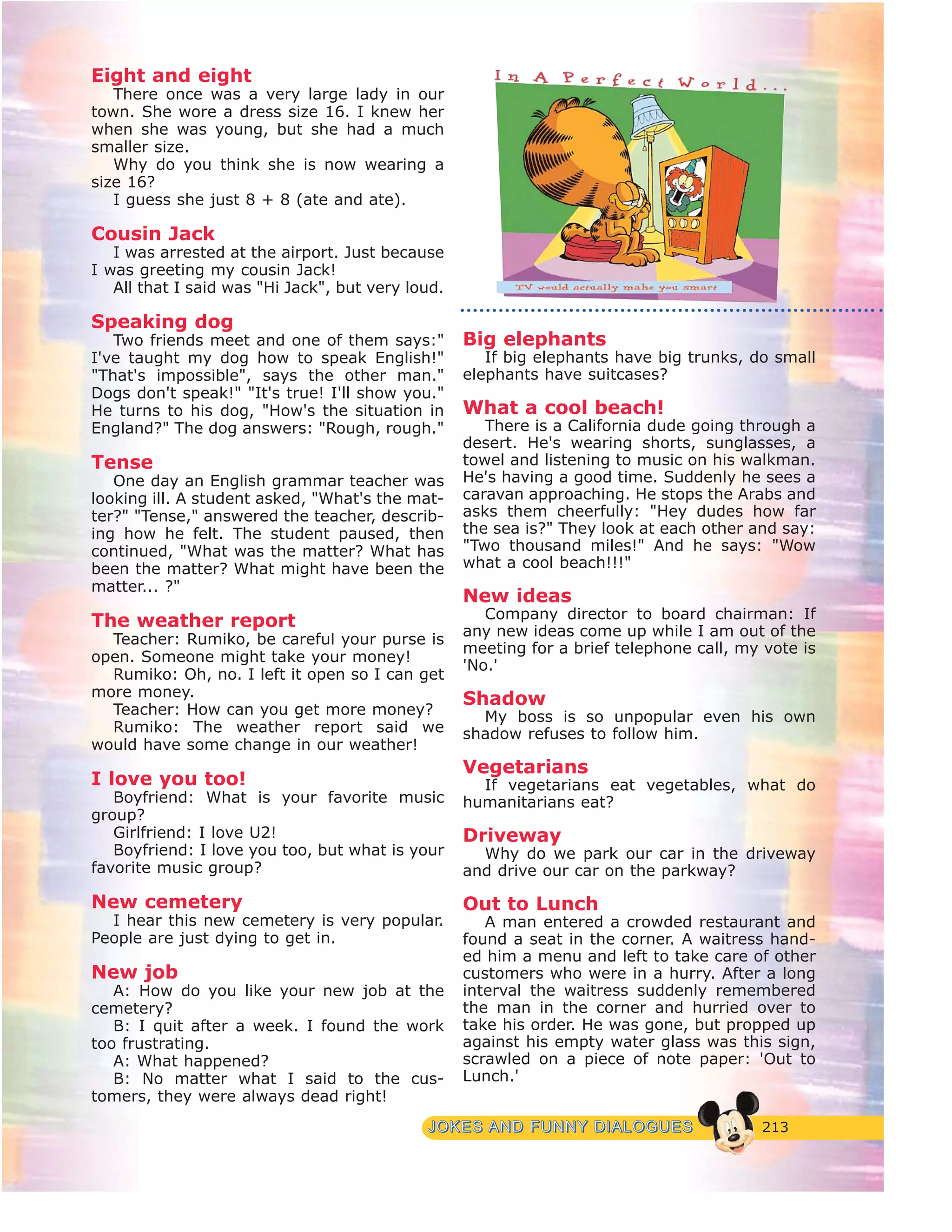213JJOOKKEESS AANNDD FFUUNNNNYY DDIIAALLOOGGUUEESS
Eight and eight
There once was a very large lady in our
town. She wore a dress size 16. I knew her
when she was young, but she had a much
smaller size.
Why do you think she is now wearing a
size 16?
I guess she just 8 + 8 (ate and ate).
Cousin Jack
I was arrested at the airport. Just because
I was greeting my cousin Jack!
All that I said was "Hi Jack", but very loud.
Speaking dog
Two friends meet and one of them says:"
I've taught my dog how to speak English!"
"That's impossible", says the other man."
Dogs don't speak!" "It's true! I'll show you."
He turns to his dog, "How's the situation in
England?" The dog answers: "Rough, rough."
Tense
One day an English grammar teacher was
looking ill. A student asked, "What's the mat-
ter?" "Tense," answered the teacher, describ-
ing how he felt. The student paused, then
continued, "What was the matter? What has
been the matter? What might have been the
matter... ?"
The weather report
Teacher: Rumiko, be careful your purse is
open. Someone might take your money!
Rumiko: Oh, no. I left it open so I can get
more money.
Teacher: How can you get more money?
Rumiko: The weather report said we
would have some change in our weather!
I love you too!
Boyfriend: What is your favorite music
group?
Girlfriend: I love U2!
Boyfriend: I love you too, but what is your
favorite music group?
New cemetery
I hear this new cemetery is very popular.
People are just dying to get in.
New job
A: How do you like your new job at the
cemetery?
B: I quit after a week. I found the work
too frustrating.
A: What happened?
B: No matter what I said to the cus-
tomers, they were always dead right!
Big elephants
If big elephants have big trunks, do small
elephants have suitcases?
What a cool beach!
There is a California dude going through a
desert. He's wearing shorts, sunglasses, a
towel and listening to music on his walkman.
He's having a good time. Suddenly he sees a
caravan approaching. He stops the Arabs and
asks them cheerfully: "Hey dudes how far
the sea is?" They look at each other and say:
"Two thousand miles!" And he says: "Wow
what a cool beach!!!"
New ideas
Company director to board chairman: If
any new ideas come up while I am out of the
meeting for a brief telephone call, my vote is
'No.'
Shadow
My boss is so unpopular even his own
shadow refuses to follow him.
Vegetarians
If vegetarians eat vegetables, what do
humanitarians eat?
Driveway
Why do we park our car in the driveway
and drive our car on the parkway?
Out to Lunch
A man entered a crowded restaurant and
found a seat in the corner. A waitress hand-
ed him a menu and left to take care of other
customers who were in a hurry. After a long
interval the waitress suddenly remembered
the man in the corner and hurried over to
take his order. He was gone, but propped up
against his empty water glass was this sign,
scrawled on a piece of note paper: 'Out to
Lunch.'
 