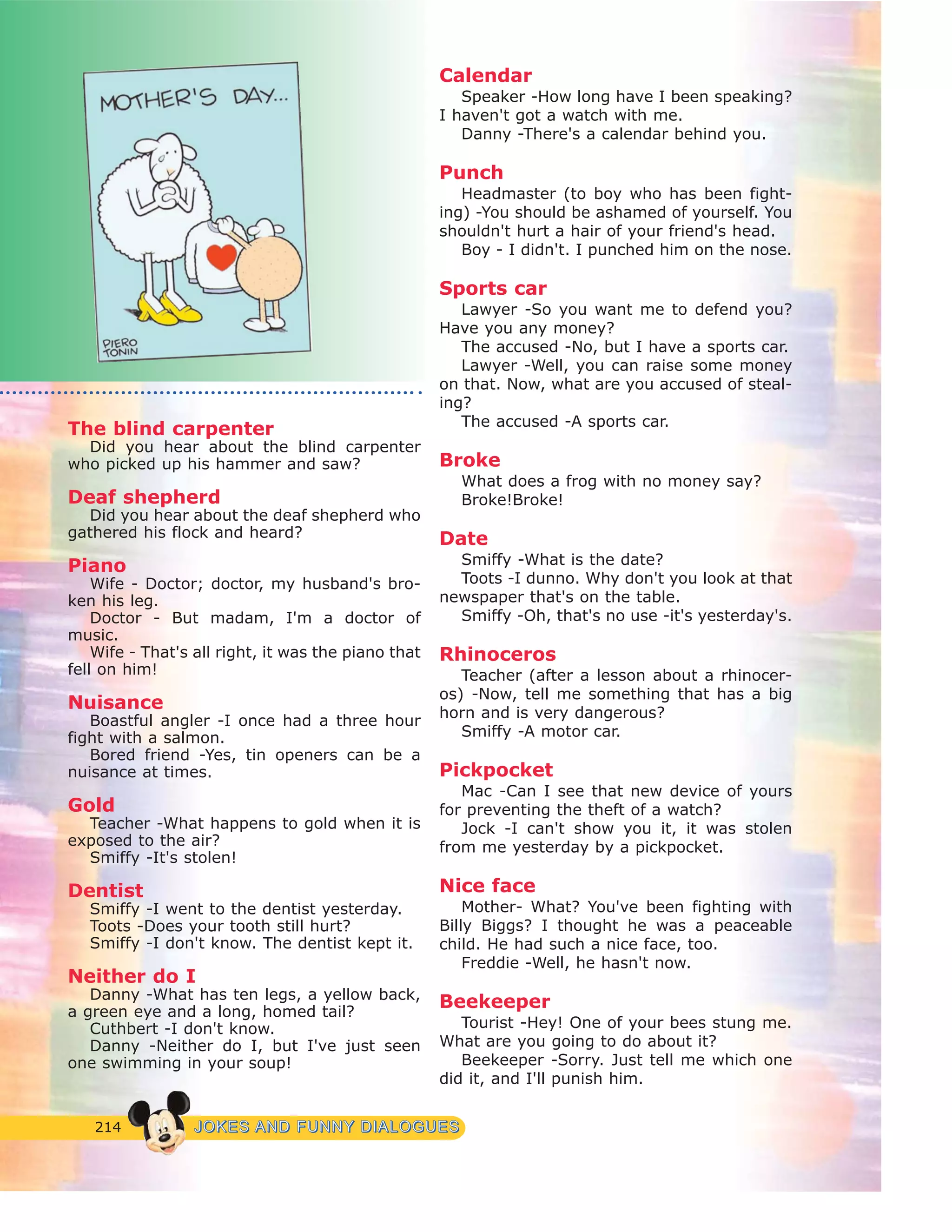 214 JJOOKKEESS AANNDD FFUUNNNNYY DDIIAALLOOGGUUEESS
The blind carpenter
Did you hear about the blind carpenter
who picked up his hammer and saw?
Deaf shepherd
Did you hear about the deaf shepherd who
gathered his flock and heard?
Piano
Wife - Doctor; doctor, my husband's bro-
ken his leg.
Doctor - But madam, I'm a doctor of
music.
Wife - That's all right, it was the piano that
fell on him!
Nuisance
Boastful angler -I once had a three hour
fight with a salmon.
Bored friend -Yes, tin openers can be a
nuisance at times.
Gold
Teacher -What happens to gold when it is
exposed to the air?
Smiffy -It's stolen!
Dentist
Smiffy -I went to the dentist yesterday.
Toots -Does your tooth still hurt?
Smiffy -I don't know. The dentist kept it.
Neither do I
Danny -What has ten legs, a yellow back,
a green eye and a long, homed tail?
Cuthbert -I don't know.
Danny -Neither do I, but I've just seen
one swimming in your soup!
Calendar
Speaker -How long have I been speaking?
I haven't got a watch with me.
Danny -There's a calendar behind you.
Punch
Headmaster (to boy who has been fight-
ing) -You should be ashamed of yourself. You
shouldn't hurt a hair of your friend's head.
Boy - I didn't. I punched him on the nose.
Sports car
Lawyer -So you want me to defend you?
Have you any money?
The accused -No, but I have a sports car.
Lawyer -Well, you can raise some money
on that. Now, what are you accused of steal-
ing?
The accused -A sports car.
Broke
What does a frog with no money say?
Broke!Broke!
Date
Smiffy -What is the date?
Toots -I dunno. Why don't you look at that
newspaper that's on the table.
Smiffy -Oh, that's no use -it's yesterday's.
Rhinoceros
Teacher (after a lesson about a rhinocer-
os) -Now, tell me something that has a big
horn and is very dangerous?
Smiffy -A motor car.
Pickpocket
Mac -Can I see that new device of yours
for preventing the theft of a watch?
Jock -I can't show you it, it was stolen
from me yesterday by a pickpocket.
Nice face
Mother- What? You've been fighting with
Billy Biggs? I thought he was a peaceable
child. He had such a nice face, too.
Freddie -Well, he hasn't now.
Beekeeper
Tourist -Hey! One of your bees stung me.
What are you going to do about it?
Beekeeper -Sorry. Just tell me which one
did it, and I'll punish him.
 