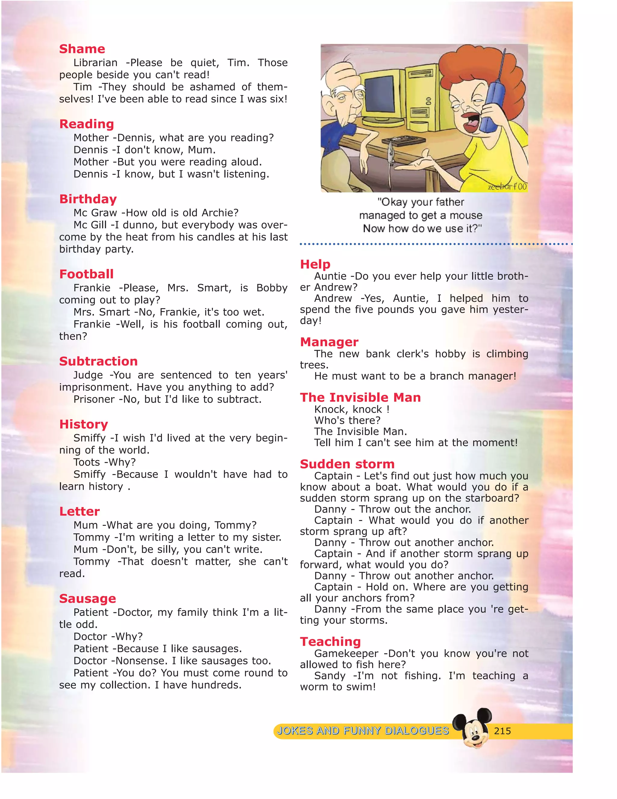 215JJOOKKEESS AANNDD FFUUNNNNYY DDIIAALLOOGGUUEESS
Shame
Librarian -Please be quiet, Tim. Those
people beside you can't read!
Tim -They should be ashamed of them-
selves! I've been able to read since I was six!
Reading
Mother -Dennis, what are you reading?
Dennis -I don't know, Mum.
Mother -But you were reading aloud.
Dennis -I know, but I wasn't listening.
Birthday
Mc Graw -How old is old Archie?
Mc Gill -I dunno, but everybody was over-
come by the heat from his candles at his last
birthday party.
Football
Frankie -Please, Mrs. Smart, is Bobby
coming out to play?
Mrs. Smart -No, Frankie, it's too wet.
Frankie -Well, is his football coming out,
then?
Subtraction
Judge -You are sentenced to ten years'
imprisonment. Have you anything to add?
Prisoner -No, but I'd like to subtract.
History
Smiffy -I wish I'd lived at the very begin-
ning of the world.
Toots -Why?
Smiffy -Because I wouldn't have had to
learn history .
Letter
Mum -What are you doing, Tommy?
Tommy -I'm writing a letter to my sister.
Mum -Don't, be silly, you can't write.
Tommy -That doesn't matter, she can't
read.
Sausage
Patient -Doctor, my family think I'm a lit-
tle odd.
Doctor -Why?
Patient -Because I like sausages.
Doctor -Nonsense. I like sausages too.
Patient -You do? You must come round to
see my collection. I have hundreds.
Help
Auntie -Do you ever help your little broth-
er Andrew?
Andrew -Yes, Auntie, I helped him to
spend the five pounds you gave him yester-
day!
Manager
The new bank clerk's hobby is climbing
trees.
He must want to be a branch manager!
The Invisible Man
Knock, knock !
Who's there?
The Invisible Man.
Tell him I can't see him at the moment!
Sudden storm
Captain - Let's find out just how much you
know about a boat. What would you do if a
sudden storm sprang up on the starboard?
Danny - Throw out the anchor.
Captain - What would you do if another
storm sprang up aft?
Danny - Throw out another anchor.
Captain - And if another storm sprang up
forward, what would you do?
Danny - Throw out another anchor.
Captain - Hold on. Where are you getting
all your anchors from?
Danny -From the same place you 're get-
ting your storms.
Teaching
Gamekeeper -Don't you know you're not
allowed to fish here?
Sandy -I'm not fishing. I'm teaching a
worm to swim!
 