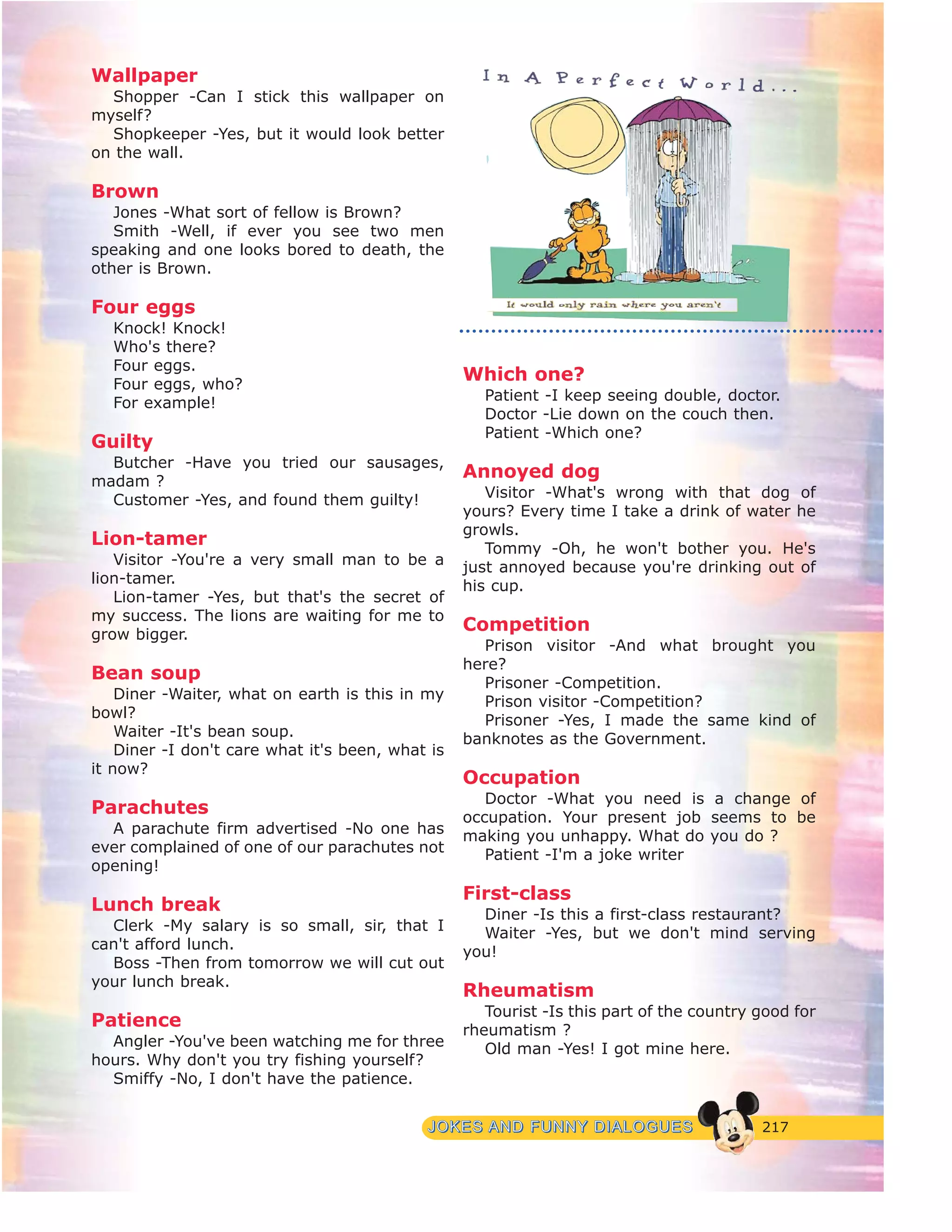 217JJOOKKEESS AANNDD FFUUNNNNYY DDIIAALLOOGGUUEESS
Wallpaper
Shopper -Can I stick this wallpaper on
myself?
Shopkeeper -Yes, but it would look better
on the wall.
Brown
Jones -What sort of fellow is Brown?
Smith -Well, if ever you see two men
speaking and one looks bored to death, the
other is Brown.
Four eggs
Knock! Knock!
Who's there?
Four eggs.
Four eggs, who?
For example!
Guilty
Butcher -Have you tried our sausages,
madam ?
Customer -Yes, and found them guilty!
Lion-tamer
Visitor -You're a very small man to be a
lion-tamer.
Lion-tamer -Yes, but that's the secret of
my success. The lions are waiting for me to
grow bigger.
Bean soup
Diner -Waiter, what on earth is this in my
bowl?
Waiter -It's bean soup.
Diner -I don't care what it's been, what is
it now?
Parachutes
A parachute firm advertised -No one has
ever complained of one of our parachutes not
opening!
Lunch break
Clerk -My salary is so small, sir, that I
can't afford lunch.
Boss -Then from tomorrow we will cut out
your lunch break.
Patience
Angler -You've been watching me for three
hours. Why don't you try fishing yourself?
Smiffy -No, I don't have the patience.
Which one?
Patient -I keep seeing double, doctor.
Doctor -Lie down on the couch then.
Patient -Which one?
Annoyed dog
Visitor -What's wrong with that dog of
yours? Every time I take a drink of water he
growls.
Tommy -Oh, he won't bother you. He's
just annoyed because you're drinking out of
his cup.
Competition
Prison visitor -And what brought you
here?
Prisoner -Competition.
Prison visitor -Competition?
Prisoner -Yes, I made the same kind of
banknotes as the Government.
Occupation
Doctor -What you need is a change of
occupation. Your present job seems to be
making you unhappy. What do you do ?
Patient -I'm a joke writer
First-class
Diner -Is this a first-class restaurant?
Waiter -Yes, but we don't mind serving
you!
Rheumatism
Tourist -Is this part of the country good for
rheumatism ?
Old man -Yes! I got mine here.
 