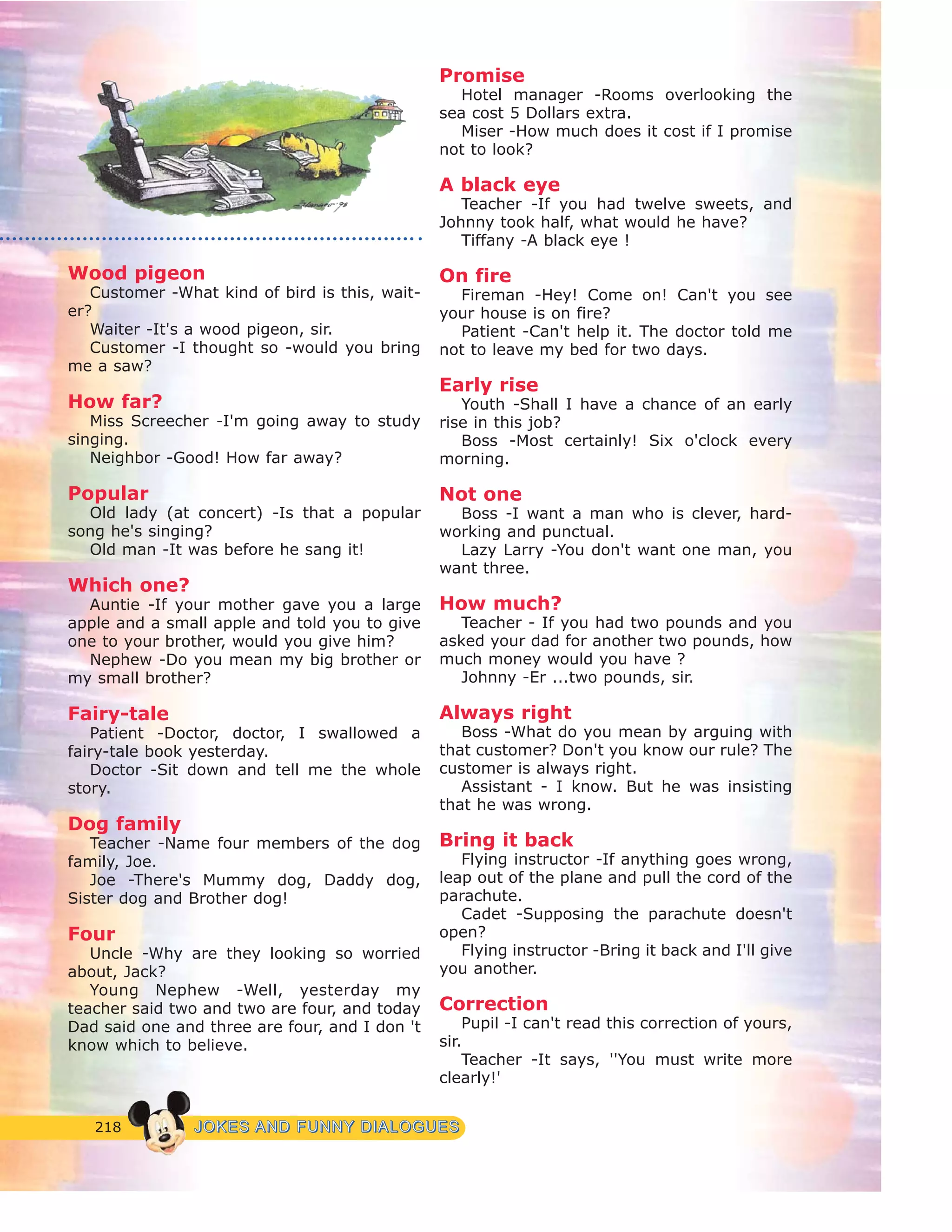 218 JJOOKKEESS AANNDD FFUUNNNNYY DDIIAALLOOGGUUEESS
Wood pigeon
Customer -What kind of bird is this, wait-
er?
Waiter -It's a wood pigeon, sir.
Customer -I thought so -would you bring
me a saw?
How far?
Miss Screecher -I'm going away to study
singing.
Neighbor -Good! How far away?
Popular
Old lady (at concert) -Is that a popular
song he's singing?
Old man -It was before he sang it!
Which one?
Auntie -If your mother gave you a large
apple and a small apple and told you to give
one to your brother, would you give him?
Nephew -Do you mean my big brother or
my small brother?
Fairy-tale
Patient -Doctor, doctor, I swallowed a
fairy-tale book yesterday.
Doctor -Sit down and tell me the whole
story.
Dog family
Teacher -Name four members of the dog
family, Joe.
Joe -There's Mummy dog, Daddy dog,
Sister dog and Brother dog!
Four
Uncle -Why are they looking so worried
about, Jack?
Young Nephew -Well, yesterday my
teacher said two and two are four, and today
Dad said one and three are four, and I don 't
know which to believe.
Promise
Hotel manager -Rooms overlooking the
sea cost 5 Dollars extra.
Miser -How much does it cost if I promise
not to look?
A black eye
Teacher -If you had twelve sweets, and
Johnny took half, what would he have?
Tiffany -A black eye !
On fire
Fireman -Hey! Come on! Can't you see
your house is on fire?
Patient -Can't help it. The doctor told me
not to leave my bed for two days.
Early rise
Youth -Shall I have a chance of an early
rise in this job?
Boss -Most certainly! Six o'clock every
morning.
Not one
Boss -I want a man who is clever, hard-
working and punctual.
Lazy Larry -You don't want one man, you
want three.
How much?
Teacher - If you had two pounds and you
asked your dad for another two pounds, how
much money would you have ?
Johnny -Er ...two pounds, sir.
Always right
Boss -What do you mean by arguing with
that customer? Don't you know our rule? The
customer is always right.
Assistant - I know. But he was insisting
that he was wrong.
Bring it back
Flying instructor -If anything goes wrong,
leap out of the plane and pull the cord of the
parachute.
Cadet -Supposing the parachute doesn't
open?
Flying instructor -Bring it back and I'll give
you another.
Correction
Pupil -I can't read this correction of yours,
sir.
Teacher -It says, ''You must write more
clearly!'
 
