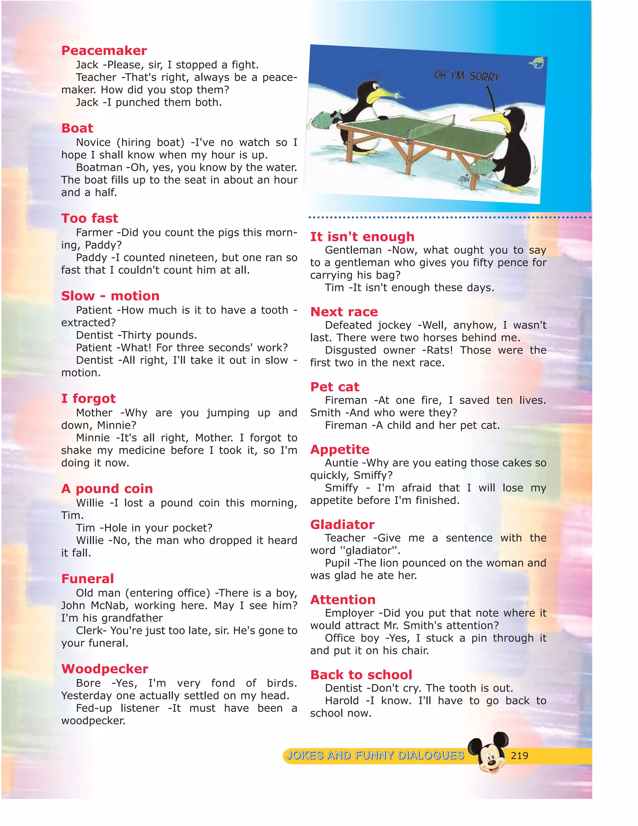 219JJOOKKEESS AANNDD FFUUNNNNYY DDIIAALLOOGGUUEESS
Peacemaker
Jack -Please, sir, I stopped a fight.
Teacher -That's right, always be a peace-
maker. How did you stop them?
Jack -I punched them both.
Boat
Novice (hiring boat) -I've no watch so I
hope I shall know when my hour is up.
Boatman -Oh, yes, you know by the water.
The boat fills up to the seat in about an hour
and a half.
Too fast
Farmer -Did you count the pigs this morn-
ing, Paddy?
Paddy -I counted nineteen, but one ran so
fast that I couldn't count him at all.
Slow - motion
Patient -How much is it to have a tooth -
extracted?
Dentist -Thirty pounds.
Patient -What! For three seconds' work?
Dentist -All right, I'll take it out in slow -
motion.
I forgot
Mother -Why are you jumping up and
down, Minnie?
Minnie -It's all right, Mother. I forgot to
shake my medicine before I took it, so I'm
doing it now.
A pound coin
Willie -I lost a pound coin this morning,
Tim.
Tim -Hole in your pocket?
Willie -No, the man who dropped it heard
it fall.
Funeral
Old man (entering office) -There is a boy,
John McNab, working here. May I see him?
I'm his grandfather
Clerk- You're just too late, sir. He's gone to
your funeral.
Woodpecker
Bore -Yes, I'm very fond of birds.
Yesterday one actually settled on my head.
Fed-up listener -It must have been a
woodpecker.
It isn't enough
Gentleman -Now, what ought you to say
to a gentleman who gives you fifty pence for
carrying his bag?
Tim -It isn't enough these days.
Next race
Defeated jockey -Well, anyhow, I wasn't
last. There were two horses behind me.
Disgusted owner -Rats! Those were the
first two in the next race.
Pet cat
Fireman -At one fire, I saved ten lives.
Smith -And who were they?
Fireman -A child and her pet cat.
Appetite
Auntie -Why are you eating those cakes so
quickly, Smiffy?
Smiffy - I'm afraid that I will lose my
appetite before I'm finished.
Gladiator
Teacher -Give me a sentence with the
word ''gladiator''.
Pupil -The lion pounced on the woman and
was glad he ate her.
Attention
Employer -Did you put that note where it
would attract Mr. Smith's attention?
Office boy -Yes, I stuck a pin through it
and put it on his chair.
Back to school
Dentist -Don't cry. The tooth is out.
Harold -I know. I'll have to go back to
school now.
 