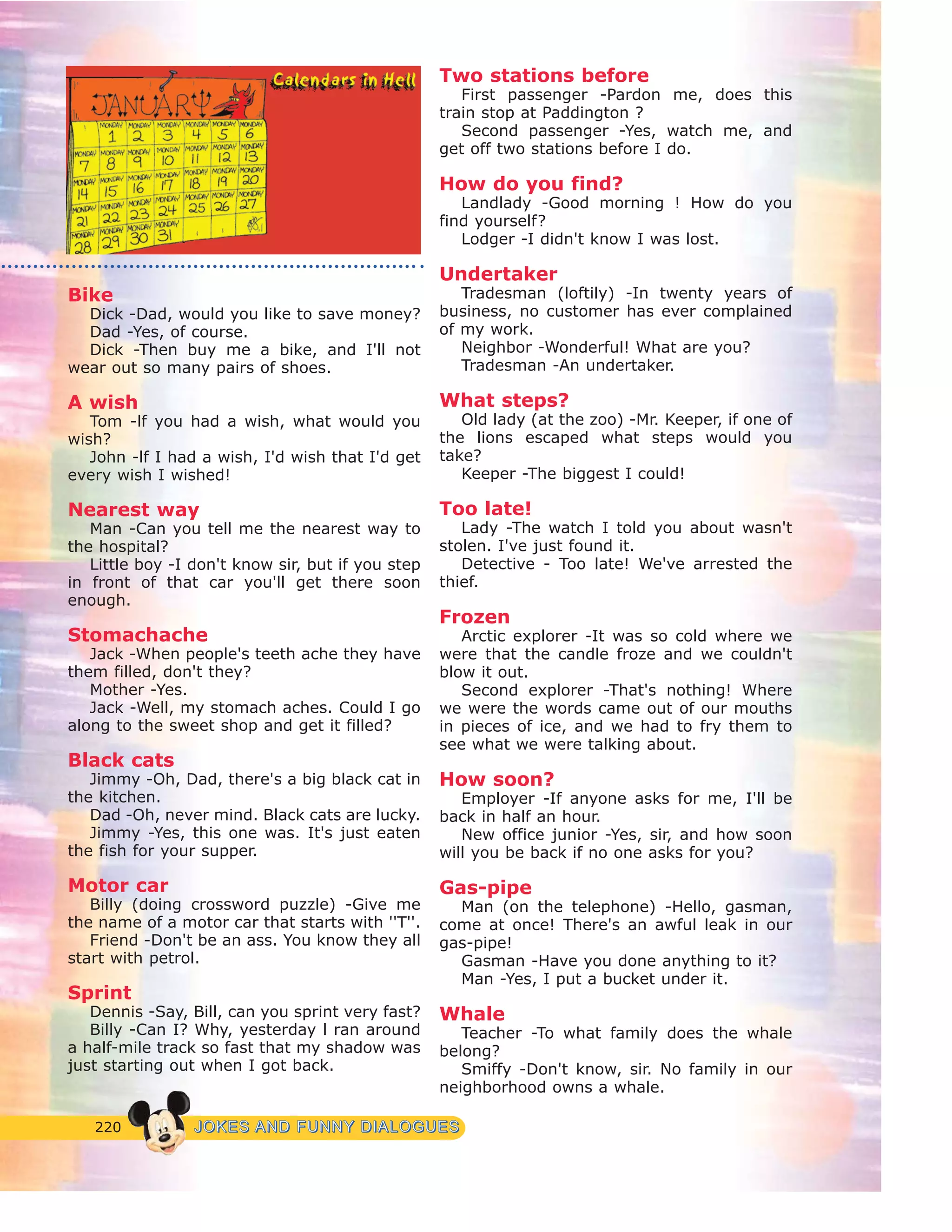 220 JJOOKKEESS AANNDD FFUUNNNNYY DDIIAALLOOGGUUEESS
Bike
Dick -Dad, would you like to save money?
Dad -Yes, of course.
Dick -Then buy me a bike, and I'll not
wear out so many pairs of shoes.
A wish
Tom -lf you had a wish, what would you
wish?
John -lf I had a wish, I'd wish that I'd get
every wish I wished!
Nearest way
Man -Can you tell me the nearest way to
the hospital?
Little boy -I don't know sir, but if you step
in front of that car you'll get there soon
enough.
Stomachache
Jack -When people's teeth ache they have
them filled, don't they?
Mother -Yes.
Jack -Well, my stomach aches. Could I go
along to the sweet shop and get it filled?
Black cats
Jimmy -Oh, Dad, there's a big black cat in
the kitchen.
Dad -Oh, never mind. Black cats are lucky.
Jimmy -Yes, this one was. It's just eaten
the fish for your supper.
Motor car
Billy (doing crossword puzzle) -Give me
the name of a motor car that starts with ''T''.
Friend -Don't be an ass. You know they all
start with petrol.
Sprint
Dennis -Say, Bill, can you sprint very fast?
Billy -Can I? Why, yesterday l ran around
a half-mile track so fast that my shadow was
just starting out when I got back.
Two stations before
First passenger -Pardon me, does this
train stop at Paddington ?
Second passenger -Yes, watch me, and
get off two stations before I do.
How do you find?
Landlady -Good morning ! How do you
find yourself?
Lodger -I didn't know I was lost.
Undertaker
Tradesman (loftily) -In twenty years of
business, no customer has ever complained
of my work.
Neighbor -Wonderful! What are you?
Tradesman -An undertaker.
What steps?
Old lady (at the zoo) -Mr. Keeper, if one of
the lions escaped what steps would you
take?
Keeper -The biggest I could!
Too late!
Lady -The watch I told you about wasn't
stolen. I've just found it.
Detective - Too late! We've arrested the
thief.
Frozen
Arctic explorer -It was so cold where we
were that the candle froze and we couldn't
blow it out.
Second explorer -That's nothing! Where
we were the words came out of our mouths
in pieces of ice, and we had to fry them to
see what we were talking about.
How soon?
Employer -If anyone asks for me, I'll be
back in half an hour.
New office junior -Yes, sir, and how soon
will you be back if no one asks for you?
Gas-pipe
Man (on the telephone) -Hello, gasman,
come at once! There's an awful leak in our
gas-pipe!
Gasman -Have you done anything to it?
Man -Yes, I put a bucket under it.
Whale
Teacher -To what family does the whale
belong?
Smiffy -Don't know, sir. No family in our
neighborhood owns a whale.
 